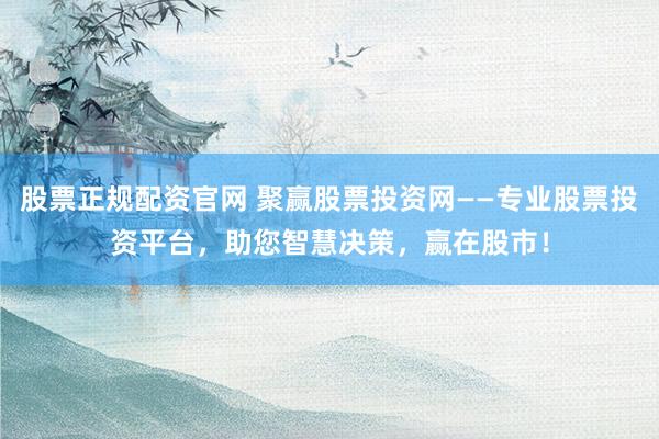 股票正规配资官网 聚赢股票投资网——专业股票投资平台，助您智慧决策，赢在股市！