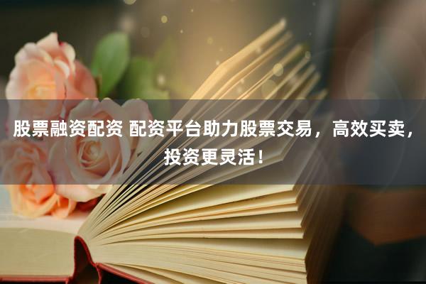 股票融资配资 配资平台助力股票交易，高效买卖，投资更灵活！
