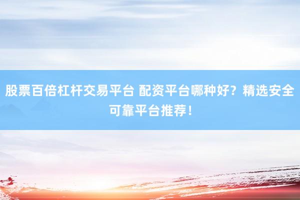 股票百倍杠杆交易平台 配资平台哪种好？精选安全可靠平台推荐！