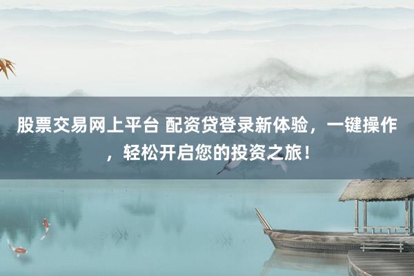 股票交易网上平台 配资贷登录新体验，一键操作，轻松开启您的投资之旅！