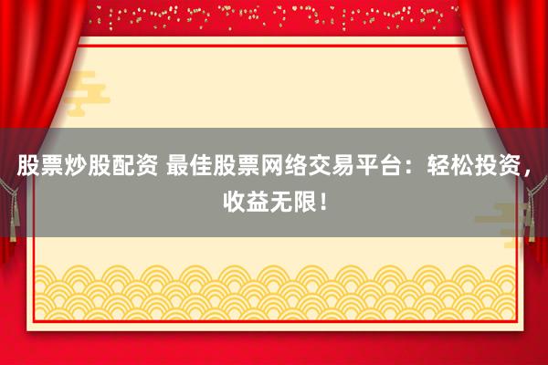 股票炒股配资 最佳股票网络交易平台：轻松投资，收益无限！