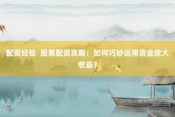 配资经验  股票配资攻略：如何巧妙运用资金放大收益？