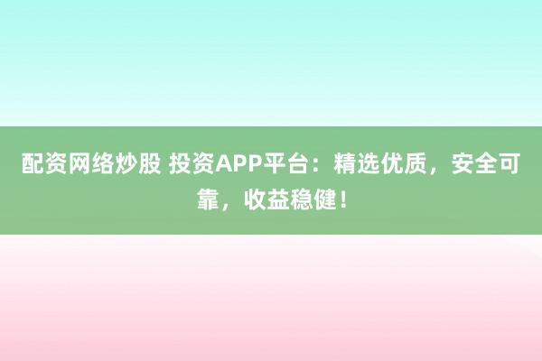 配资网络炒股 投资APP平台：精选优质，安全可靠，收益稳健！