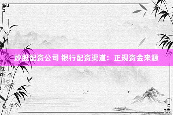 炒股配资公司 银行配资渠道：正规资金来源