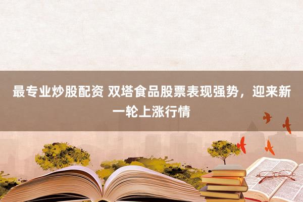最专业炒股配资 双塔食品股票表现强势，迎来新一轮上涨行情