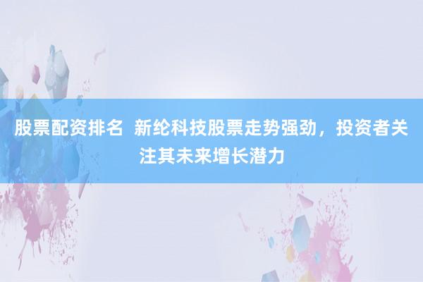 股票配资排名  新纶科技股票走势强劲，投资者关注其未来增长潜力