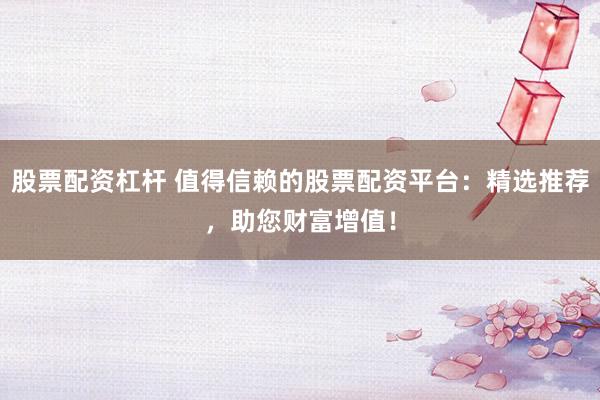 股票配资杠杆 值得信赖的股票配资平台：精选推荐，助您财富增值！