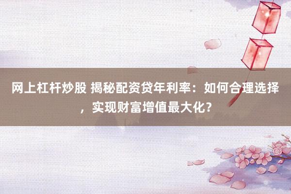 网上杠杆炒股 揭秘配资贷年利率：如何合理选择，实现财富增值最大化？