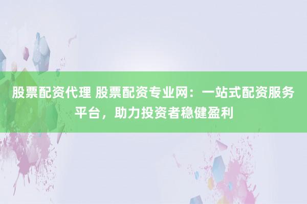 股票配资代理 股票配资专业网：一站式配资服务平台，助力投资者稳健盈利