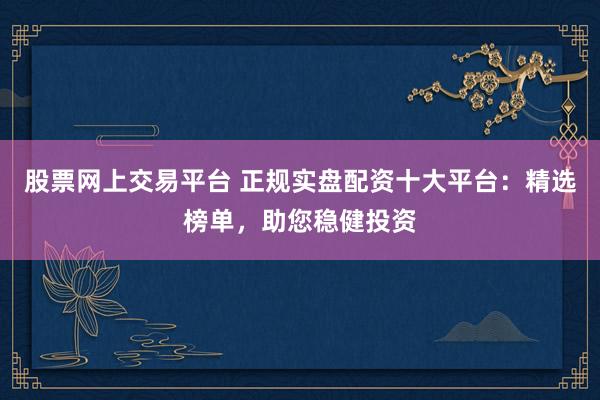 股票网上交易平台 正规实盘配资十大平台：精选榜单，助您稳健投资