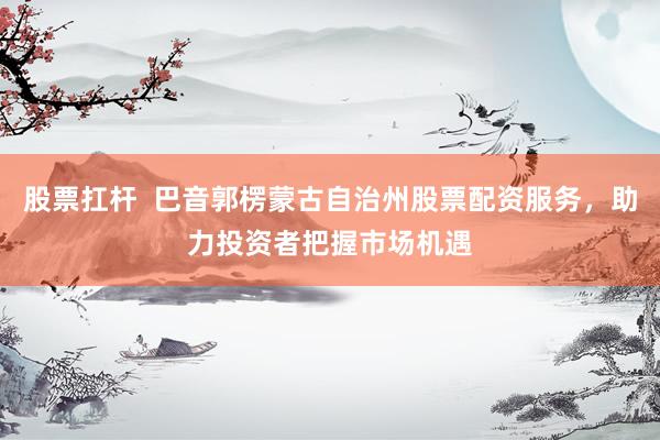 股票扛杆  巴音郭楞蒙古自治州股票配资服务，助力投资者把握市场机遇