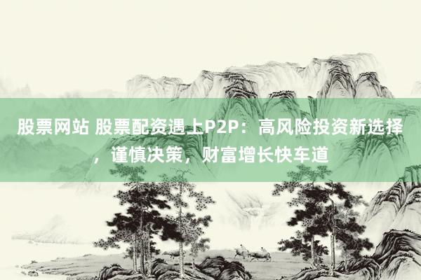 股票网站 股票配资遇上P2P：高风险投资新选择，谨慎决策，财富增长快车道