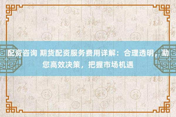 配资咨询 期货配资服务费用详解：合理透明，助您高效决策，把握市场机遇