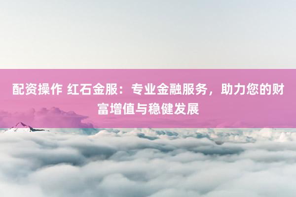 配资操作 红石金服：专业金融服务，助力您的财富增值与稳健发展