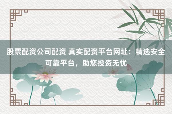 股票配资公司配资 真实配资平台网址：精选安全可靠平台，助您投资无忧