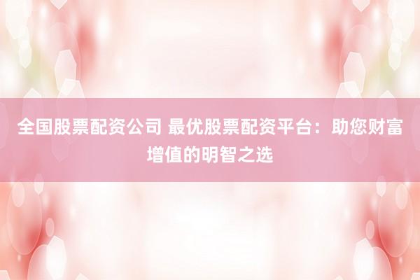 全国股票配资公司 最优股票配资平台：助您财富增值的明智之选