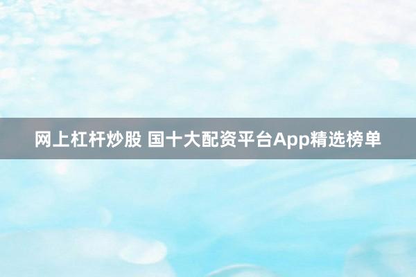 网上杠杆炒股 国十大配资平台App精选榜单
