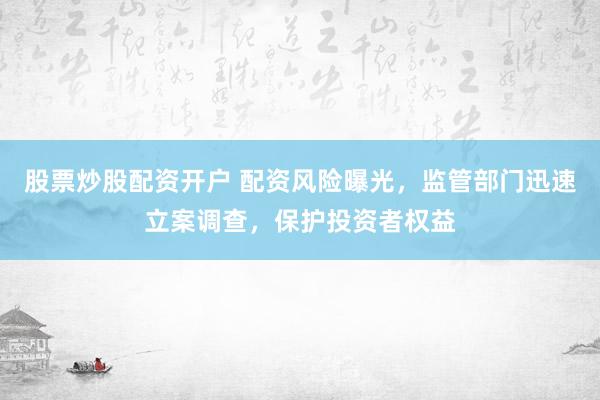 股票炒股配资开户 配资风险曝光，监管部门迅速立案调查，保护投资者权益